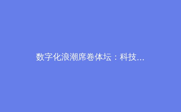 数字化浪潮席卷体坛：科技如何重塑现代体育生态 - 2