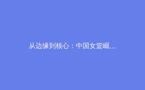 从边缘到核心：中国女篮崛起背后的体育哲学与时代启示 - 4